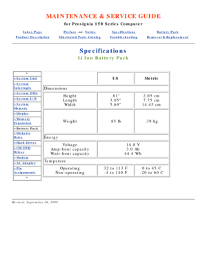 Page 81MAINTENANCE & SERVICE GUIDE
for Prosignia 150 Series Computer
Index PagePreface -or- NoticeSpecificationsBattery Pack
Product DescriptionIllustrated Parts CatalogTroubleshootingRemoval & Replacement
Specifications
Li Ion Battery Pack
*
>System Unit
>System
Interrupts
>System DMA
>System I/O
>System
Memory
>Display
>Memory
Expansion
>Battery Pack
>Diskette
Drive
>Hard Drives
>CD/DVD
Drives
>Modem
>AC Adapter
>Pin
Assignments
*
USMetric
Dimensions
Height
Length Width.81
3.05 
5.692.05 cm 
7.75 cm
14.45 cm...