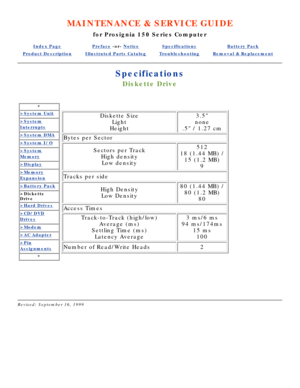 Page 82MAINTENANCE & SERVICE GUIDE
for Prosignia 150 Series Computer
Index PagePreface -or- NoticeSpecificationsBattery Pack
Product DescriptionIllustrated Parts CatalogTroubleshootingRemoval & Replacement
Specifications
Diskette Drive
*
>System Unit
>System
Interrupts
>System DMA
>System I/O
>System
Memory
>Display
>Memory
Expansion
>Battery Pack
>Diskette 
Drive
>Hard Drives
>CD/DVD
Drives
>Modem
>AC Adapter
>Pin
Assignments
*
Diskette Size
Light
Height3.5
none
.5 / 1.27 cm
Bytes per Sector
Sectors per Track...