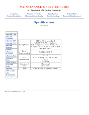 Page 85MAINTENANCE & SERVICE GUIDE
for Prosignia 150 Series Computer
Index PagePreface -or- NoticeSpecificationsBattery Pack
Product DescriptionIllustrated Parts CatalogTroubleshootingRemoval & Replacement
Specifications
Modem
*
>System Unit
>System
Interrupts
>System DMA
>System I/O
>System
Memory
>Display
>Memory
Expansion
>Battery Pack
>Diskette
Drive
>Hard Drives
>CD/DVD
Drives
>Modem
>AC Adapter
>Pin
Assignments
*
Compliance
ITU v.90~6 standard
Full ITU-T V.34 compliance
Full compliance with: V.21, V.22,...