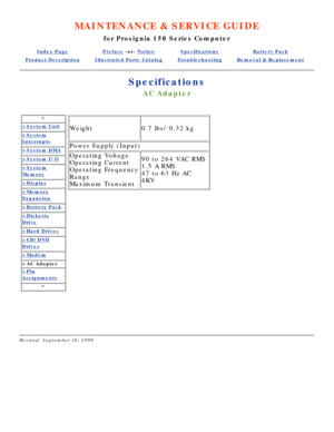 Page 86MAINTENANCE & SERVICE GUIDE
for Prosignia 150 Series Computer
Index PagePreface -or- NoticeSpecificationsBattery Pack
Product DescriptionIllustrated Parts CatalogTroubleshootingRemoval & Replacement
Specifications
AC Adapter
*
>System Unit
>System
Interrupts
>System DMA
>System I/O
>System
Memory
>Display
>Memory
Expansion
>Battery Pack
>Diskette
Drive
>Hard Drives
>CD/DVD
Drives
>Modem
>AC Adapter
>Pin
Assignments
*
Weight0.7 lbs/ 0.32 kg
Power Supply (Input)
Operating Voltage 
Operating Current...