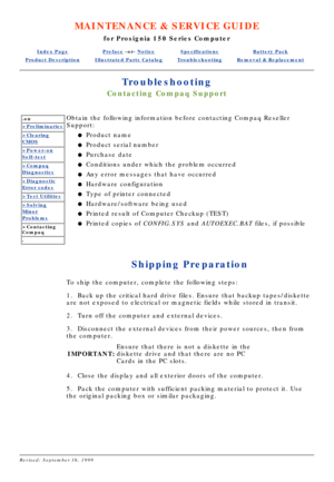 Page 89MAINTENANCE & SERVICE GUIDE
for Prosignia 150 Series Computer
Index PagePreface -or- NoticeSpecificationsBattery Pack
Product DescriptionIllustrated Parts CatalogTroubleshootingRemoval & Replacement
Troubleshooting
Contacting Compaq Support
.on
>Preliminaries
>Clearing
CMOS
>Power-on
Self-test
>Compaq
Diagnostics
>Diagnostic
Error codes
>Test Utilities
>Solving
Minor
Problems
>Contacting 
Compaq
.
Obtain the following information before contacting Compaq Reseller 
Support:
Product name
l   
Product...