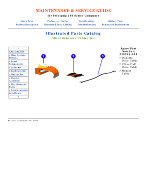 Page 93MAINTENANCE & SERVICE GUIDE
for Prosignia 150 Series Computer
Index PagePreface -or- NoticeSpecificationsBattery Pack
Product DescriptionIllustrated Parts CatalogTroubleshootingRemoval & Replacement
Illustrated Parts Catalog
Miscellaneous Cables Kit
*
>System Unit
>Mass Storage
Devices
>Board
Components
>Cable Kit
>Hardware Kit
>Plastics Kit
>Display
Assembly
>Miscellaneous
Parts
>Documentation
& Software
*
 
Spare Part
Number:
330946-001
1 Diskette 
Drive Cable
2 CD or DVD 
Drive Cable
3 Modem 
Cable...