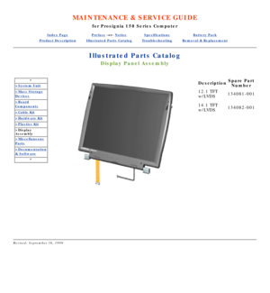 Page 96MAINTENANCE & SERVICE GUIDE
for Prosignia 150 Series Computer
Index PagePreface -or- NoticeSpecificationsBattery Pack
Product DescriptionIllustrated Parts CatalogTroubleshootingRemoval & Replacement
Illustrated Parts Catalog
Display Panel Assembly
*
>System Unit
>Mass Storage
Devices
>Board
Components
>Cable Kit
>Hardware Kit
>Plastics Kit
>Display 
Assembly
>Miscellaneous
Parts
>Documentation
& Software
*
  
 
Description Spare Part
Number
12.1 TFT 
w/LVDS 134081-001
14.1 TFT 
w/LVDS 134082-001...