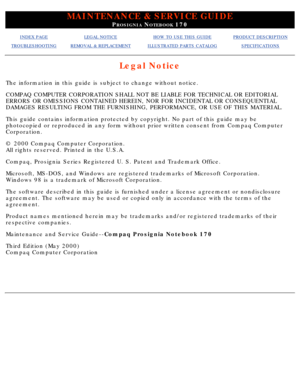 Page 2MAINTENANCE & SERVICE GUIDE
PROSIGNIA NOTEBOOK 170
INDEX PAGELEGAL NOTICEHOW TO USE THIS GUIDEPRODUCT DESCRIPTION
TROUBLESHOOTINGREMOVAL & REPLACEMENTILLUSTRATED PARTS CATALOGSPECIFICATIONS
Legal Notice
The information in this guide is subject to change without notice. 
COMPAQ COMPUTER CORPORATION SHALL NOT BE LIABLE FOR TECHNICAL OR EDITORI\
AL 
ERRORS OR OMISSIONS CONTAINED HEREIN, NOR FOR INCIDENTAL OR CONSEQUENTIA\
L 
DAMAGES RESULTING FROM THE FURNISHING, PERFORMANCE, OR USE OF THIS MATER\
IAL....