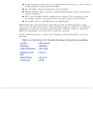 Page 107Is the computer connected to an external power source, or does it have 
a fully charged battery pack installed?l   
Are all cables connected properly and securely?l   
Did the diskette drive contain a nonbootable diskette when you turned 
on the computer?l   
Have you installed all the needed device drivers? For example, if you 
are using a mouse, you may need to install a mouse device driver.l   
Are printer drivers installed for each application?l   
Eliminating the typical problems described in this...