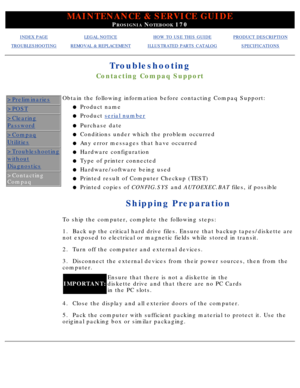 Page 108MAINTENANCE & SERVICE GUIDE
PROSIGNIA NOTEBOOK 170
INDEX PAGELEGAL NOTICEHOW TO USE THIS GUIDEPRODUCT DESCRIPTION
TROUBLESHOOTINGREMOVAL & REPLACEMENTILLUSTRATED PARTS CATALOGSPECIFICATIONS
Troubleshooting
Contacting Compaq Support
>Preliminaries
>POST
>Clearing
Password
>Compaq
Utilities
>Troubleshooting
without
Diagnostics
>Contacting 
Compaq
Obtain the following information before contacting Compaq Support:Product name
l   
Product  serial numberl   
Purchase datel   
Conditions under which the...