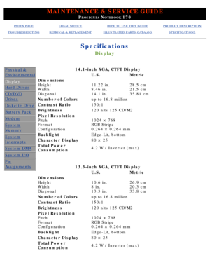 Page 12MAINTENANCE & SERVICE GUIDE
PROSIGNIA NOTEBOOK 170
INDEX PAGELEGAL NOTICEHOW TO USE THIS GUIDEPRODUCT DESCRIPTION
TROUBLESHOOTINGREMOVAL & REPLACEMENTILLUSTRATED PARTS CATALOGSPECIFICATIONS
Specifications
Display
Physical &
Environmental
Display
Hard Drives
CD/DVD
Drives
Diskette Drive
Battery Pack
Modem
System
Memory
System
Interrupts
System DMA
System I/O
Pin
Assignments
14.1-inch XGA, CTFT Display
U.S.Metric
Dimensions 
Height 
Width 
Diagonal
11.22 in. 
8.46 in. 
14.1 in.28.5 cm 
21.5 cm 
35.81 cm...