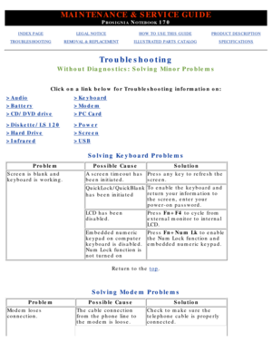 Page 116MAINTENANCE & SERVICE GUIDE
PROSIGNIA NOTEBOOK 170
INDEX PAGELEGAL NOTICEHOW TO USE THIS GUIDEPRODUCT DESCRIPTION
TROUBLESHOOTINGREMOVAL & REPLACEMENTILLUSTRATED PARTS CATALOGSPECIFICATIONS
Troubleshooting
Without Diagnostics: Solving Minor Problems
Click on a link below for Troubleshooting information on:
>Audio>Keyboard
>Battery>Modem
>CD/DVD drive>PC Card
>Diskette/LS 120>Power
>Hard Drive>Screen
>Infrared>USB
Solving Keyboard Problems
ProblemPossible CauseSolution
Screen is blank and 
keyboard is...