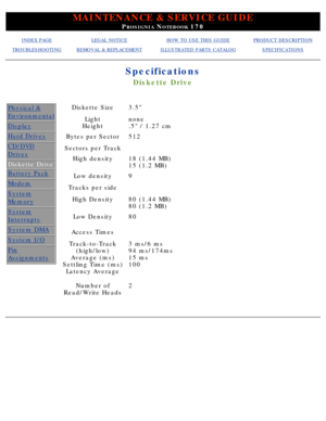 Page 17MAINTENANCE & SERVICE GUIDE
PROSIGNIA NOTEBOOK 170
INDEX PAGELEGAL NOTICEHOW TO USE THIS GUIDEPRODUCT DESCRIPTION
TROUBLESHOOTINGREMOVAL & REPLACEMENTILLUSTRATED PARTS CATALOGSPECIFICATIONS
Specifications
Diskette Drive
Physical &
Environmental
Display
Hard Drives
CD/DVD
Drives
Diskette Drive
Battery Pack
Modem
System
Memory
System
Interrupts
System DMA
System I/O
Pin
Assignments
Diskette Size3.5
Light
Heightnone 
.5 / 1.27 cm
Bytes per Sector512
Sectors per Track 
High density18 (1.44 MB) 
15 (1.2 MB)...