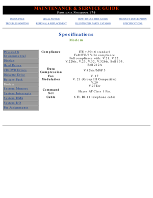 Page 19MAINTENANCE & SERVICE GUIDE
PROSIGNIA NOTEBOOK 170
INDEX PAGELEGAL NOTICEHOW TO USE THIS GUIDEPRODUCT DESCRIPTION
TROUBLESHOOTINGREMOVAL & REPLACEMENTILLUSTRATED PARTS CATALOGSPECIFICATIONS
Specifications
Modem
Physical &
Environmental
Display
Hard Drives
CD/DVD Drives
Diskette Drive
Battery Pack
Modem
System Memory
System Interrupts
System DMA
System I/O
Pin Assignments
ComplianceITU v.90~6 standard
Full ITU-T V.34 compliance
Full compliance with: V.21, V.22,
V.22bis, V.23, V.32, V.32bis, Bell 103, Bell...