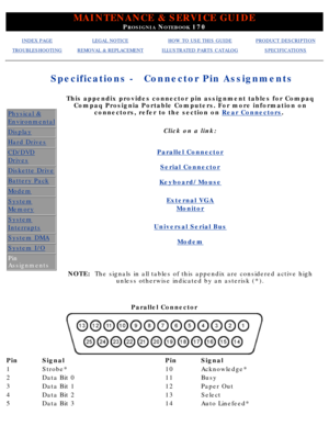 Page 25MAINTENANCE & SERVICE GUIDE
PROSIGNIA NOTEBOOK 170
INDEX PAGELEGAL NOTICEHOW TO USE THIS GUIDEPRODUCT DESCRIPTION
TROUBLESHOOTINGREMOVAL & REPLACEMENTILLUSTRATED PARTS CATALOGSPECIFICATIONS
Specifications -
Connector Pin Assignments
Physical &
Environmental
Display
Hard Drives
CD/DVD
Drives
Diskette Drive
Battery Pack
Modem
System
Memory
System
Interrupts
System DMA
System I/O
Pin 
Assignments
This appendix provides connector pin assignment tables for CompaqCompaq Prosignia Portable Computers. For more...