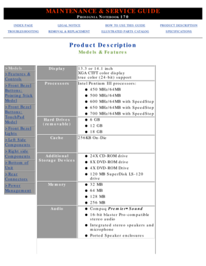 Page 30MAINTENANCE & SERVICE GUIDE
PROSIGNIA NOTEBOOK 170
INDEX PAGELEGAL NOTICEHOW TO USE THIS GUIDEPRODUCT DESCRIPTION
TROUBLESHOOTINGREMOVAL & REPLACEMENTILLUSTRATED PARTS CATALOGSPECIFICATIONS
Product Description
Models & Features
>Models
>Features &
Controls
>Front Bezel
Buttons:
Pointing Stick
Model
>Front Bezel
Buttons:
TouchPad
Model
>Front Bezel
Lights
>Left Side
Components
>Right side
Components
>Bottom of
Unit
>Rear
Connectors
>Power
Management
Display13.3 or 14.1 inch 
XGA CTFT color display 
true...