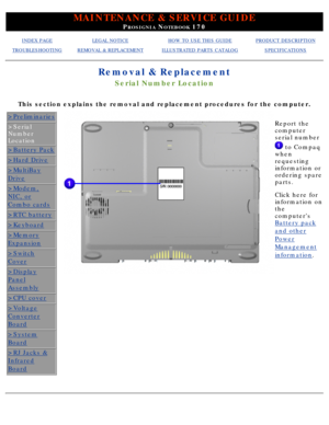 Page 44MAINTENANCE & SERVICE GUIDE
PROSIGNIA NOTEBOOK 170
INDEX PAGELEGAL NOTICEHOW TO USE THIS GUIDEPRODUCT DESCRIPTION
TROUBLESHOOTINGREMOVAL & REPLACEMENTILLUSTRATED PARTS CATALOGSPECIFICATIONS
Removal & Replacement
Serial Number Location
This section explains the removal and replacement procedures for the com\
puter.
>Preliminaries
>Serial 
Number 
Location
>Battery Pack
>Hard Drive
>MultiBay
Drive
>Modem,
NIC, or
Combo cards
>RTC battery
>Keyboard
>Memory
Expansion
>Switch
Cover
>Display
Panel
Assembly...