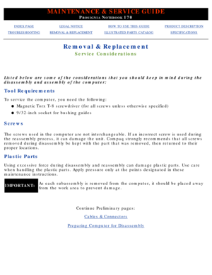 Page 48MAINTENANCE & SERVICE GUIDE
PROSIGNIA NOTEBOOK 170
INDEX PAGELEGAL NOTICEHOW TO USE THIS GUIDEPRODUCT DESCRIPTION
TROUBLESHOOTINGREMOVAL & REPLACEMENTILLUSTRATED PARTS CATALOGSPECIFICATIONS
Removal & Replacement
Service Considerations
Listed below are some of the considerations that you should keep in mind\
 during the 
disassembly and assembly of the computer:
Tool Requirements
To service the computer, you need the following:Magnetic
 Torx T-8 screwdriver (for all screws unless otherwise specified)l...