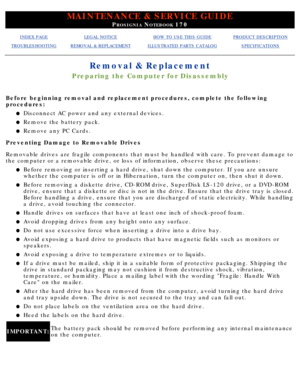 Page 51MAINTENANCE & SERVICE GUIDE
PROSIGNIA NOTEBOOK 170
INDEX PAGELEGAL NOTICEHOW TO USE THIS GUIDEPRODUCT DESCRIPTION
TROUBLESHOOTINGREMOVAL & REPLACEMENTILLUSTRATED PARTS CATALOGSPECIFICATIONS
Removal & Replacement
Preparing the Computer for Disassembly
Before beginning removal and replacement procedures, complete the follow\
ing 
procedures:Disconnect AC power and any external devices.
l   
Remove the battery pack.l   
Remove any PC Cards.l   
Preventing Damage to Removable Drives 
Removable drives are...