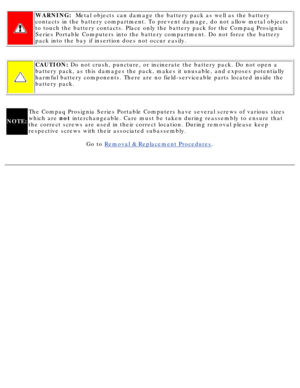Page 52WARNING:  Metal objects can damage the battery pack as well as the battery\
contacts in the battery compartment. To prevent damage, do not allow met\
al objects 
to touch the battery contacts. Place only the battery pack for the Compa\
q Prosignia 
Series Portable Computers into the battery compartment. Do not force the\
 battery 
pack into the bay if insertion does not occur easily.
CAUTION:  Do not crush, puncture, or incinerate the battery pack. Do not open \
a
battery pack, as this damages the pack,...