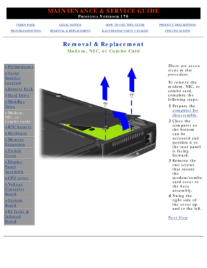 Page 58MAINTENANCE & SERVICE GUIDE
PROSIGNIA NOTEBOOK 170
INDEX PAGELEGAL NOTICEHOW TO USE THIS GUIDEPRODUCT DESCRIPTION
TROUBLESHOOTINGREMOVAL & REPLACEMENTILLUSTRATED PARTS CATALOGSPECIFICATIONS
Removal & Replacement
Modem, NIC, or Combo Card
>Preliminaries
>Serial
Number
Location
>Battery Pack
>Hard Drive
>MultiBay
Drive
>Modem, 
NIC, or
Combo cards
>RTC battery
>Keyboard
>Memory
Expansion
>Switch
Cover
>Display
Panel
Assembly
>CPU cover
>Voltage
Converter
Board
>System
Board
>RJ Jacks &
Infrared
Board
There...