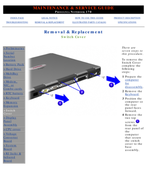 Page 63MAINTENANCE & SERVICE GUIDE
PROSIGNIA NOTEBOOK 170
INDEX PAGELEGAL NOTICEHOW TO USE THIS GUIDEPRODUCT DESCRIPTION
TROUBLESHOOTINGREMOVAL & REPLACEMENTILLUSTRATED PARTS CATALOGSPECIFICATIONS
Removal & Replacement
Switch Cover
>Preliminaries
>Serial
Number
Location
>Battery Pack
>Hard Drive
>MultiBay
Drive
>Modem,
NIC, or
Combo cards
>RTC battery
>Keyboard
>Memory
Expansion
>Switch 
Cover
>Display
Panel
Assembly
>CPU cover
>Voltage
Converter
Board
>System
Board
>RJ Jacks &
Infrared
Board
There are 
seven...