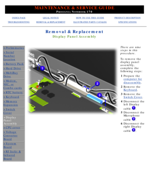 Page 65MAINTENANCE & SERVICE GUIDE
PROSIGNIA NOTEBOOK 170
INDEX PAGELEGAL NOTICEHOW TO USE THIS GUIDEPRODUCT DESCRIPTION
TROUBLESHOOTINGREMOVAL & REPLACEMENTILLUSTRATED PARTS CATALOGSPECIFICATIONS
Removal & Replacement
Display Panel Assembly
>Preliminaries
>Serial
Number
Location
>Battery Pack
>Hard Drive
>MultiBay
Drive
>Modem,
NIC, or
Combo cards
>RTC battery
>Keyboard
>Memory
Expansion
>Switch
Cover
>Display 
Panel 
Assembly
>CPU cover
>Voltage
Converter
Board
>System
Board
>RJ Jacks &
Infrared
Board
 
There...