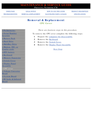 Page 67MAINTENANCE & SERVICE GUIDE
PROSIGNIA NOTEBOOK 170
INDEX PAGELEGAL NOTICEHOW TO USE THIS GUIDEPRODUCT DESCRIPTION
TROUBLESHOOTINGREMOVAL & REPLACEMENTILLUSTRATED PARTS CATALOGSPECIFICATIONS
Removal & Replacement
CPU Cover
>Preliminaries
>Serial Number
Location
>Battery Pack
>Hard Drive
>MultiBay Drive
>Modem, NIC, or
Combo cards
>RTC battery
>Keyboard
>Memory Expansion
>Switch Cover
>Display Panel
Assembly
>CPU cover
>Voltage Converter
Board
>System Board
>RJ Jacks & Infrared
Board
There are fourteen...