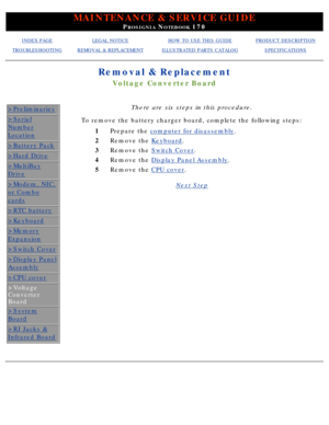 Page 68MAINTENANCE & SERVICE GUIDE
PROSIGNIA NOTEBOOK 170
INDEX PAGELEGAL NOTICEHOW TO USE THIS GUIDEPRODUCT DESCRIPTION
TROUBLESHOOTINGREMOVAL & REPLACEMENTILLUSTRATED PARTS CATALOGSPECIFICATIONS
Removal & Replacement
Voltage Converter Board
>Preliminaries
>Serial
Number
Location
>Battery Pack
>Hard Drive
>MultiBay
Drive
>Modem, NIC,
or Combo
cards
>RTC battery
>Keyboard
>Memory
Expansion
>Switch Cover
>Display Panel
Assembly
>CPU cover
>Voltage 
Converter 
Board
>System
Board
>RJ Jacks &
Infrared Board
There...