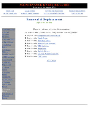 Page 69MAINTENANCE & SERVICE GUIDE
PROSIGNIA NOTEBOOK 170
INDEX PAGELEGAL NOTICEHOW TO USE THIS GUIDEPRODUCT DESCRIPTION
TROUBLESHOOTINGREMOVAL & REPLACEMENTILLUSTRATED PARTS CATALOGSPECIFICATIONS
Removal & Replacement
System Board
>Preliminaries
>Serial
Number
Location
>Battery Pack
>Hard Drive
>MultiBay
Drive
>Modem,
NIC, or
Combo cards
>RTC battery
>Keyboard
>Memory
Expansion
>Switch
Cover
>Display
Panel
Assembly
>CPU cover
>Voltage
Converter
Board
>System 
Board
>RJ Jacks &
Infrared
Board
There are sixteen...