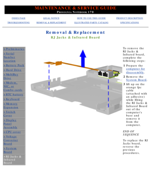Page 70MAINTENANCE & SERVICE GUIDE
PROSIGNIA NOTEBOOK 170
INDEX PAGELEGAL NOTICEHOW TO USE THIS GUIDEPRODUCT DESCRIPTION
TROUBLESHOOTINGREMOVAL & REPLACEMENTILLUSTRATED PARTS CATALOGSPECIFICATIONS
Removal & Replacement
RJ Jacks & Infrared Board
>Preliminaries
>Serial
Number
Location
>Battery Pack
>Hard Drive
>MultiBay
Drive
>Modem,
NIC, or
Combo cards
>RTC battery
>Keyboard
>Memory
Expansion
>Switch
Cover
>Display
Panel
Assembly
>CPU cover
>Voltage
Converter
Board
>System
Board
>RJ Jacks & 
Infrared 
Board
To...