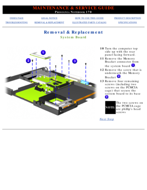 Page 72MAINTENANCE & SERVICE GUIDE
PROSIGNIA NOTEBOOK 170
INDEX PAGELEGAL NOTICEHOW TO USE THIS GUIDEPRODUCT DESCRIPTION
TROUBLESHOOTINGREMOVAL & REPLACEMENTILLUSTRATED PARTS CATALOGSPECIFICATIONS
Removal & Replacement
System Board
10Turn the computer top 
side up with the rear 
panel facing forward.
11 Remove the Memory 
Bracket connector from 
the system board 
.
12 Remove the screw that is 
underneath the Memory 
Bracket 
.
13 Remove four remaining 
screws (including two 
screws on the PCMCIA 
cage) that...
