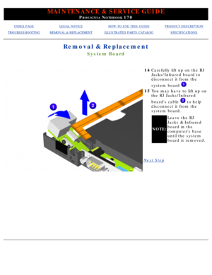 Page 73MAINTENANCE & SERVICE GUIDE
PROSIGNIA NOTEBOOK 170
INDEX PAGELEGAL NOTICEHOW TO USE THIS GUIDEPRODUCT DESCRIPTION
TROUBLESHOOTINGREMOVAL & REPLACEMENTILLUSTRATED PARTS CATALOGSPECIFICATIONS
Removal & Replacement
System Board
14Carefully lift up on the RJ 
Jacks/Infrared board to 
disconnect it from the 
system board 
.
15 You may have to lift up on 
the RJ Jacks/Infrared 
boards cable 
 to help
disconnect it from the 
system board.
NOTE: Leave the RJ 
Jacks & Infrared 
board in the 
computers base 
until...