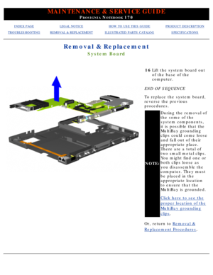 Page 74MAINTENANCE & SERVICE GUIDE
PROSIGNIA NOTEBOOK 170
INDEX PAGELEGAL NOTICEHOW TO USE THIS GUIDEPRODUCT DESCRIPTION
TROUBLESHOOTINGREMOVAL & REPLACEMENTILLUSTRATED PARTS CATALOGSPECIFICATIONS
Removal & Replacement
System Board
16Lift the system board out 
of the base of the 
computer.
END OF SEQUENCE 
To replace the system board, 
reverse the previous 
procedures.
NOTE: During the removal of 
the some of the 
system components, 
it is possible that the 
MultiBay grounding 
clips could come loose 
and fall...