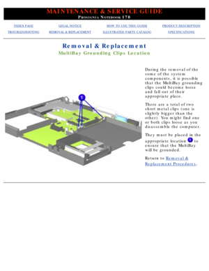 Page 75MAINTENANCE & SERVICE GUIDE
PROSIGNIA NOTEBOOK 170
INDEX PAGELEGAL NOTICEHOW TO USE THIS GUIDEPRODUCT DESCRIPTION
TROUBLESHOOTINGREMOVAL & REPLACEMENTILLUSTRATED PARTS CATALOGSPECIFICATIONS
Removal & Replacement
MultiBay Grounding Clips Location
During the removal of the 
some of the system 
components, it is possible 
that the MultiBay grounding 
clips could become loose 
and fall out of their 
appropriate place. 
There are a total of two 
short metal clips (one is 
slightly bigger than the 
other). You...