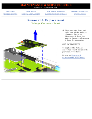 Page 76MAINTENANCE & SERVICE GUIDE
PROSIGNIA NOTEBOOK 170
INDEX PAGELEGAL NOTICEHOW TO USE THIS GUIDEPRODUCT DESCRIPTION
TROUBLESHOOTINGREMOVAL & REPLACEMENTILLUSTRATED PARTS CATALOGSPECIFICATIONS
Removal & Replacement
Voltage Converter Board
6Lift up on the front and 
right side of the voltage 
converter board to 
disconnect it from the 
system board, and remove 
it from the computer.
END OF SEQUENCE 
To replace the Voltage 
converter board, reverse the 
previous procedures.
Return to  Removal &
Replacement...