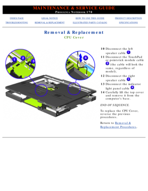 Page 80MAINTENANCE & SERVICE GUIDE
PROSIGNIA NOTEBOOK 170
INDEX PAGELEGAL NOTICEHOW TO USE THIS GUIDEPRODUCT DESCRIPTION
TROUBLESHOOTINGREMOVAL & REPLACEMENTILLUSTRATED PARTS CATALOGSPECIFICATIONS
Removal & Replacement
CPU Cover
10Disconnect the left 
speaker cable 
.
11 Disconnect the TouchPad 
or pointstick module cable
 (the cable will look the
same, regardless of 
model)
.
12 Disconnect the right 
speaker cable 
.
13 Disconnect the indicator 
light panel cable 
.
14 Carefully lift the top cover 
and remove...