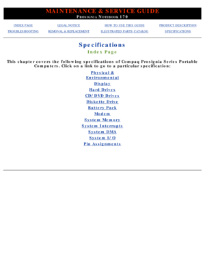 Page 9MAINTENANCE & SERVICE GUIDE
PROSIGNIA NOTEBOOK 170
INDEX PAGELEGAL NOTICEHOW TO USE THIS GUIDEPRODUCT DESCRIPTION
TROUBLESHOOTINGREMOVAL & REPLACEMENTILLUSTRATED PARTS CATALOGSPECIFICATIONS
Specifications
Index Page
This chapter covers the following specifications of Compaq Prosignia Ser\
ies PortableComputers. Click on a link to go to a particular specification:
Physical &
Environmental
Display
Hard Drives
CD/DVD Drives
Diskette Drive
Battery Pack
Modem
System Memory
System Interrupts
System DMA
System...