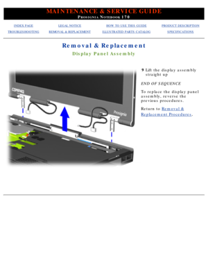 Page 82MAINTENANCE & SERVICE GUIDE
PROSIGNIA NOTEBOOK 170
INDEX PAGELEGAL NOTICEHOW TO USE THIS GUIDEPRODUCT DESCRIPTION
TROUBLESHOOTINGREMOVAL & REPLACEMENTILLUSTRATED PARTS CATALOGSPECIFICATIONS
Removal & Replacement
Display Panel Assembly
9Lift the display assembly 
straight up
END OF SEQUENCE 
To replace the display panel 
assembly, reverse the 
previous procedures.
Return to  Removal &
Replacement Procedures.
  
 
  