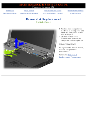 Page 83MAINTENANCE & SERVICE GUIDE
PROSIGNIA NOTEBOOK 170
INDEX PAGELEGAL NOTICEHOW TO USE THIS GUIDEPRODUCT DESCRIPTION
TROUBLESHOOTINGREMOVAL & REPLACEMENTILLUSTRATED PARTS CATALOGSPECIFICATIONS
Removal & Replacement
Switch Cover
6Position the computer so 
the front is facing you, and 
open the computer as far 
as it will open.
7 Lift the switch cover 
towards the front of the 
computer and straight up.
END OF SEQUENCE. 
To replace the Switch Cover, 
reverse the previous 
procedures.
Return to  Removal &...