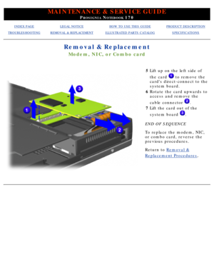 Page 84MAINTENANCE & SERVICE GUIDE
PROSIGNIA NOTEBOOK 170
INDEX PAGELEGAL NOTICEHOW TO USE THIS GUIDEPRODUCT DESCRIPTION
TROUBLESHOOTINGREMOVAL & REPLACEMENTILLUSTRATED PARTS CATALOGSPECIFICATIONS
Removal & Replacement
Modem, NIC, or Combo card
5Lift up on the left side of 
the card 
 to remove the
cards direct-connect to the 
system board.
6 Rotate the card upwards to 
access and remove the 
cable connector 
.
7 Lift the card out of the 
system board 
.
END OF SEQUENCE 
To replace the modem, NIC, 
or combo...