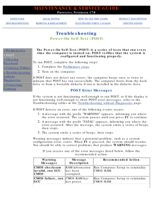 Page 95MAINTENANCE & SERVICE GUIDE
PROSIGNIA NOTEBOOK 170
INDEX PAGELEGAL NOTICEHOW TO USE THIS GUIDEPRODUCT DESCRIPTION
TROUBLESHOOTINGREMOVAL & REPLACEMENTILLUSTRATED PARTS CATALOGSPECIFICATIONS
Troubleshooting
Power-On Self-Test (POST)
>Preliminaries
>POST
>Clearing
Password
>Compaq Utilities
>Troubleshooting
without
Diagnostics
>Contacting
Compaq
The Power-On Self-Test (POST) is a series of tests that run everytime the computer is turned on. POST verifies that the system is configured and functioning...