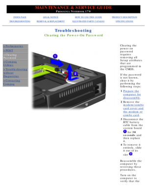 Page 99MAINTENANCE & SERVICE GUIDE
PROSIGNIA NOTEBOOK 170
INDEX PAGELEGAL NOTICEHOW TO USE THIS GUIDEPRODUCT DESCRIPTION
TROUBLESHOOTINGREMOVAL & REPLACEMENTILLUSTRATED PARTS CATALOGSPECIFICATIONS
Troubleshooting
Clearing the Power-On Password
>Preliminaries
>POST
>Clearing 
Password
>Compaq
Utilities
>Troubleshooting
without
Diagnostics
>Contacting
Compaq
Clearing the 
power-on
password
requires
removing all
Setup attributes
that are
programmed in
the CMOS. 
If the password 
is not known,
clear it by...