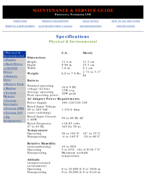 Page 11MAINTENANCE & SERVICE GUIDE
PROSIGNIA NOTEBOOK 190
INDEX PAGEPRODUCT DESCRIPTIONLEGAL NOTICEHOW TO USE THIS GUIDE
REMOVAL & REPLACEMENTILLUSTRATED PARTS CATALOGTROUBLESHOOTINGSPECIFICATIONS
Specifications
Physical & Environmental
>Physical & 
Environmental
>Display
>Hard Drives
>CD/DVD
Drives
>Diskette
Drive
>Battery Pack
>Modem
>System
Memory
>System
Interrupts
>System DMA
>System I/O
>Pin
Assignments
 U.S.Metric
Dimensions  
Height 
Depth 
Width12.4 in. 
9.99 in. 
1.6 in.31.5 cm 
25.3 cm 
4.1 cm...