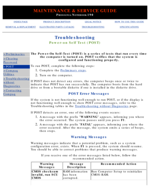 Page 101MAINTENANCE & SERVICE GUIDE
PROSIGNIA NOTEBOOK 190
INDEX PAGEPRODUCT DESCRIPTIONLEGAL NOTICEHOW TO USE THIS GUIDE
REMOVAL & REPLACEMENTILLUSTRATED PARTS CATALOGTROUBLESHOOTINGSPECIFICATIONS
Troubleshooting
Power-on Self Test (POST)
>Preliminaries
>Clearing
Password
>POST
>Compaq
Utilities
>Troubleshooting
without
Diagnostics
>Contacting
CompaqThe Power-On Self-Test (POST) is a series of tests that run every time\
the computer is turned on. POST verifies that the system is configured and functioning...