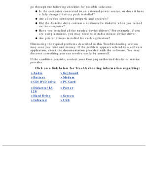 Page 111go through the following checklist for possible solutions:Is the computer connected to an external power source, or does it have 
a fully charged battery pack installed?
l   
Are all cables connected properly and securely?l   
Did the diskette drive contain a nonbootable diskette when you turned 
on the computer?l   
Have you installed all the needed device drivers? For example, if you 
are using a mouse, you may need to install a mouse device driver.l   
Are printer drivers installed for each...