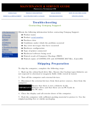 Page 112MAINTENANCE & SERVICE GUIDE
PROSIGNIA NOTEBOOK 190
INDEX PAGEPRODUCT DESCRIPTIONLEGAL NOTICEHOW TO USE THIS GUIDE
REMOVAL & REPLACEMENTILLUSTRATED PARTS CATALOGTROUBLESHOOTINGSPECIFICATIONS
Troubleshooting
Contacting Compaq Support
>Preliminaries
>Clearing
Password
>POST
>Compaq
Utilities
>Troubleshooting
without
Diagnostics
>Contacting 
CompaqObtain the following information before contacting Compaq Support:
Product name
l   
Product  serial numberl   
Purchase datel   
Conditions under which the...