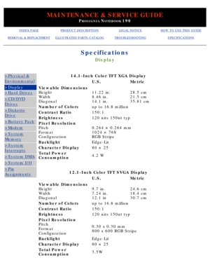 Page 13MAINTENANCE & SERVICE GUIDE
PROSIGNIA NOTEBOOK 190
INDEX PAGEPRODUCT DESCRIPTIONLEGAL NOTICEHOW TO USE THIS GUIDE
REMOVAL & REPLACEMENTILLUSTRATED PARTS CATALOGTROUBLESHOOTINGSPECIFICATIONS
Specifications
Display
>Physical &
Environmental
>Display
>Hard Drives
>CD/DVD
Drives
>Diskette
Drive
>Battery Pack
>Modem
>System
Memory
>System
Interrupts
>System DMA
>System I/O
>Pin
Assignments
14.1-Inch Color TFT XGA Display
 U.S.Metric
Viewable Dimensions 
Height 
Width 
Diagonal
11.22 in. 
8.46 in. 
14.1...