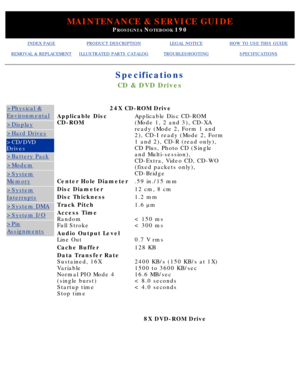 Page 16MAINTENANCE & SERVICE GUIDE
PROSIGNIA NOTEBOOK 190
INDEX PAGEPRODUCT DESCRIPTIONLEGAL NOTICEHOW TO USE THIS GUIDE
REMOVAL & REPLACEMENTILLUSTRATED PARTS CATALOGTROUBLESHOOTINGSPECIFICATIONS
Specifications
CD & DVD Drives
>Physical &
Environmental
>Display
>Hard Drives
>CD/DVD 
Drives
>Battery Pack
>Modem
>System
Memory
>System
Interrupts
>System DMA
>System I/O
>Pin
Assignments
24X CD-ROM Drive
Applicable Disc 
CD-ROMApplicable Disc CD-ROM 
(Mode 1, 2 and 3), CD-XA 
ready (Mode 2, Form 1 and 
2), CD-I...