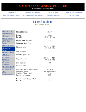 Page 21MAINTENANCE & SERVICE GUIDE
PROSIGNIA NOTEBOOK 190
INDEX PAGEPRODUCT DESCRIPTIONLEGAL NOTICEHOW TO USE THIS GUIDE
REMOVAL & REPLACEMENTILLUSTRATED PARTS CATALOGTROUBLESHOOTINGSPECIFICATIONS
Specifications
Diskette Drive
>Physical &
Environmental
>Display
>Hard Drives
>CD/DVD
Drives
>LS-120 Drive
>Diskette 
Drive
>Battery Pack
>Modem
>System
Memory
>System
Interrupts
>System DMA
>System I/O
>Pin
Assignments
Diskette Size3.5
Light 
Heightnone
.5 / 1.27 cm
Bytes per Sector512
Sectors per Track
High...