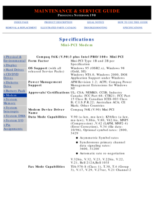 Page 24MAINTENANCE & SERVICE GUIDE
PROSIGNIA NOTEBOOK 190
INDEX PAGEPRODUCT DESCRIPTIONLEGAL NOTICEHOW TO USE THIS GUIDE
REMOVAL & REPLACEMENTILLUSTRATED PARTS CATALOGTROUBLESHOOTINGSPECIFICATIONS
Specifications
Mini-PCI Modem
>Physical &
Environmental
>Display
>Hard Drives
>CD/DVD
Drives
>Diskette
Drive
>Battery Pack
>Modem
>System
Memory
>System
Interrupts
>System DMA
>System I/O
>Pin
Assignments
Compaq 56K (V.90)3 plus Intel PRO/100+ Mini PCI
Form FactorMini-PCI Type 1B and 2B per 
Specification
OS Support...