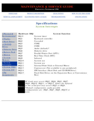 Page 27MAINTENANCE & SERVICE GUIDE
PROSIGNIA NOTEBOOK 190
INDEX PAGEPRODUCT DESCRIPTIONLEGAL NOTICEHOW TO USE THIS GUIDE
REMOVAL & REPLACEMENTILLUSTRATED PARTS CATALOGTROUBLESHOOTINGSPECIFICATIONS
Specifications
System Interrupts
>Physical &
Environmental
>Display
>Hard Drives
>CD/DVD
Drives
>Diskette Drive
>Battery Pack
>Modem
>System
Memory
>System 
Interrupts
>System DMA
>System I/O
>Pin
Assignments
Hardware IRQSystem Function
IRQ 0System timer
IRQ1Keyboard controller
IRQ2Cascaded
IRQ3COM2
IRQ4COM1
IRQ5Audio...