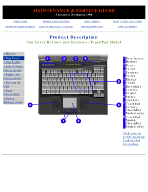 Page 38MAINTENANCE & SERVICE GUIDE
PROSIGNIA NOTEBOOK 190
INDEX PAGEPRODUCT DESCRIPTIONLEGAL NOTICEHOW TO USE THIS GUIDE
REMOVAL & REPLACEMENTILLUSTRATED PARTS CATALOGTROUBLESHOOTINGSPECIFICATIONS
Product Description
Top Cover Buttons and Features: TouchPad Model
>Models
>Top Cover
>Top Lights
>Left & Front
Components
>Right side
Components
>Bottom of
Unit
>Rear
Connectors
>Power
Management
 
1Easy Access 
Buttons
2Power 
button
3Suspend 
button
4Display 
switch
5Embedded 
numeric 
keypad
6Stereo 
speakers...