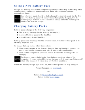 Page 44Using a New Battery Pack
Charge the battery pack in the computers primary battery bay or MultiBa\
y while 
connected to an external power source or while docked in the optional 
convenience base.
NOTE:A new battery pack should be fully charged before it is used for the fir\
st 
time. The battery pack will work without being fully charged, but the 
battery gauge will not show an accurate charge until the battery pack 
receives its first full charge.
Charging Battery Packs
Battery packs charge in the...